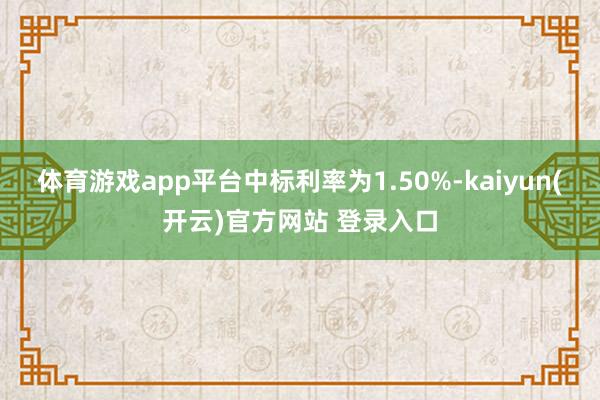 体育游戏app平台中标利率为1.50%-kaiyun(开云)官方网站 登录入口