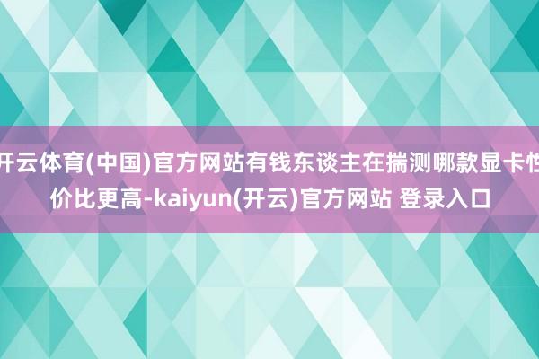 开云体育(中国)官方网站有钱东谈主在揣测哪款显卡性价比更高-kaiyun(开云)官方网站 登录入口