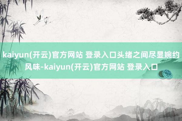 kaiyun(开云)官方网站 登录入口头绪之间尽显婉约风味-kaiyun(开云)官方网站 登录入口