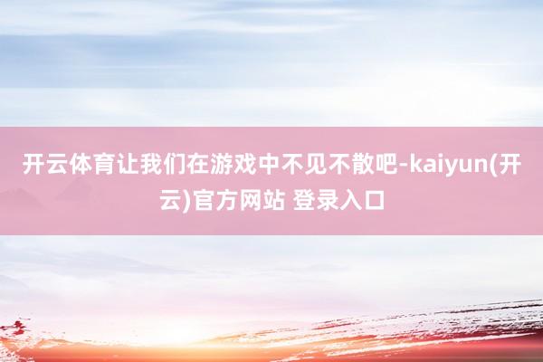 开云体育让我们在游戏中不见不散吧-kaiyun(开云)官方网站 登录入口