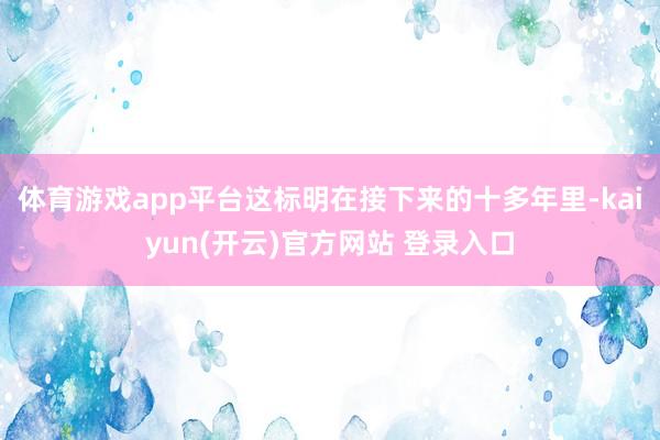 体育游戏app平台这标明在接下来的十多年里-kaiyun(开云)官方网站 登录入口
