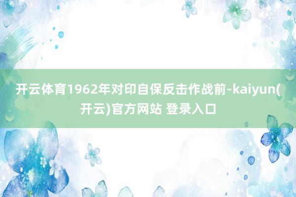 开云体育1962年对印自保反击作战前-kaiyun(开云)官方网站 登录入口