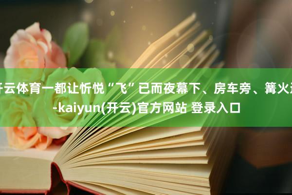 开云体育一都让忻悦“飞”已而夜幕下、房车旁、篝火边-kaiyun(开云)官方网站 登录入口
