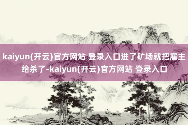 kaiyun(开云)官方网站 登录入口进了矿场就把雇主给杀了-kaiyun(开云)官方网站 登录入口