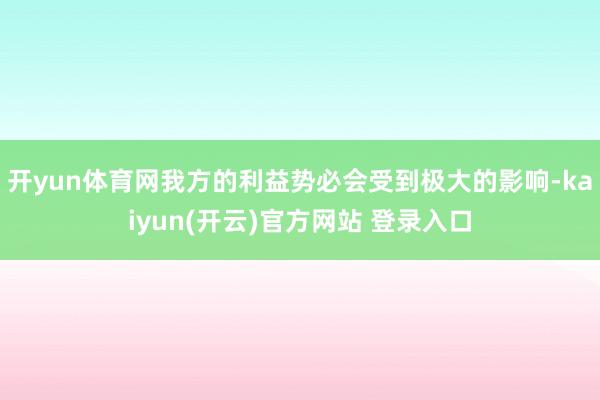 开yun体育网我方的利益势必会受到极大的影响-kaiyun(开云)官方网站 登录入口