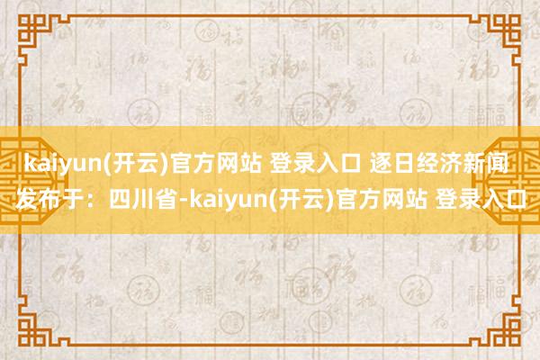 kaiyun(开云)官方网站 登录入口 逐日经济新闻 发布于：四川省-kaiyun(开云)官方网站 登录入口
