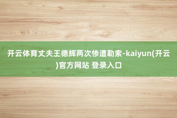 开云体育丈夫王德辉两次惨遭勒索-kaiyun(开云)官方网站 登录入口