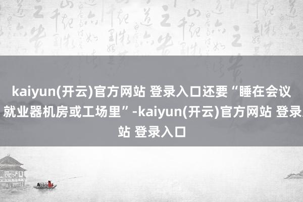 kaiyun(开云)官方网站 登录入口还要“睡在会议室、就业器机房或工场里”-kaiyun(开云)官方网站 登录入口