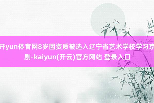 开yun体育网8岁因资质被选入辽宁省艺术学校学习京剧-kaiyun(开云)官方网站 登录入口