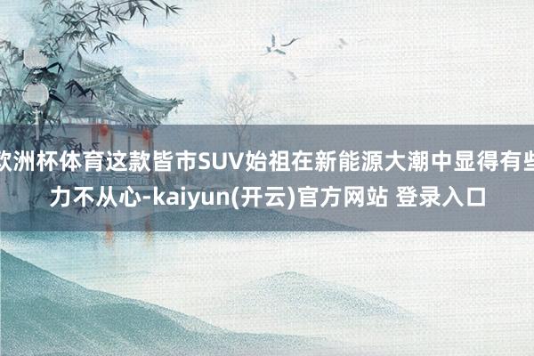 欧洲杯体育这款皆市SUV始祖在新能源大潮中显得有些力不从心-kaiyun(开云)官方网站 登录入口