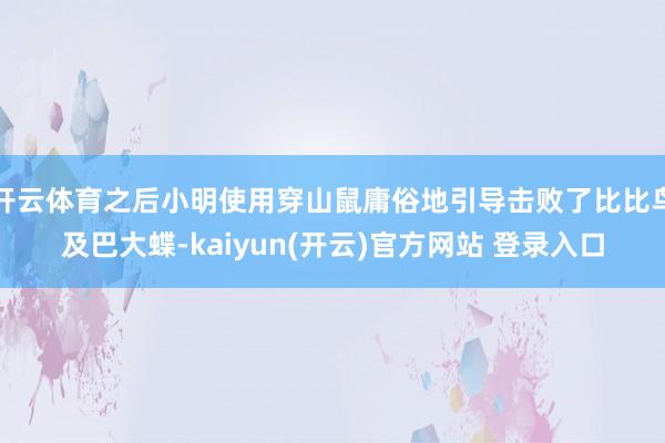 开云体育之后小明使用穿山鼠庸俗地引导击败了比比鸟及巴大蝶-kaiyun(开云)官方网站 登录入口