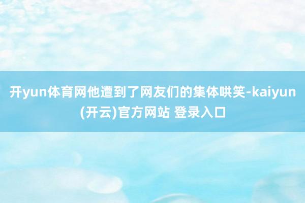 开yun体育网他遭到了网友们的集体哄笑-kaiyun(开云)官方网站 登录入口