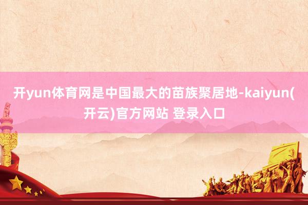 开yun体育网是中国最大的苗族聚居地-kaiyun(开云)官方网站 登录入口