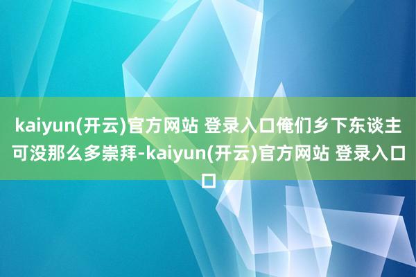 kaiyun(开云)官方网站 登录入口俺们乡下东谈主可没那么多崇拜-kaiyun(开云)官方网站 登录入口