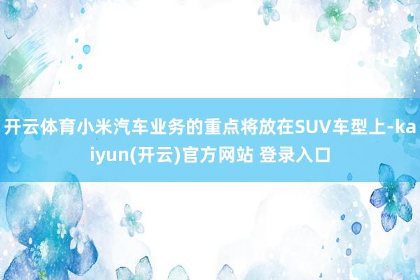 开云体育小米汽车业务的重点将放在SUV车型上-kaiyun(开云)官方网站 登录入口