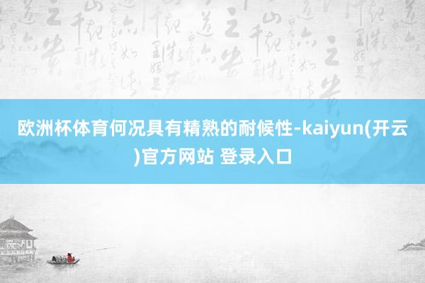 欧洲杯体育何况具有精熟的耐候性-kaiyun(开云)官方网站 登录入口