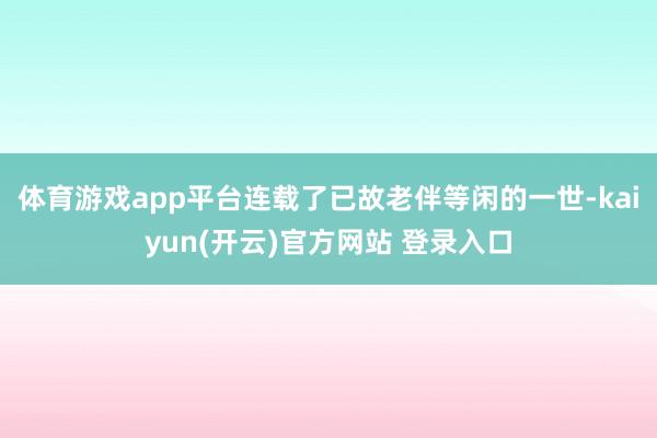 体育游戏app平台连载了已故老伴等闲的一世-kaiyun(开云)官方网站 登录入口