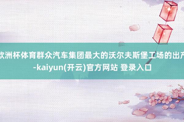 欧洲杯体育群众汽车集团最大的沃尔夫斯堡工场的出产-kaiyun(开云)官方网站 登录入口