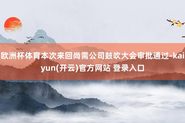 欧洲杯体育本次来回尚需公司鼓吹大会审批通过-kaiyun(开云)官方网站 登录入口