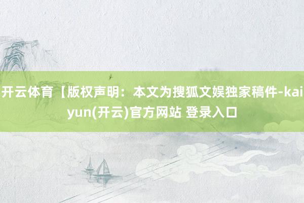 开云体育【版权声明：本文为搜狐文娱独家稿件-kaiyun(开云)官方网站 登录入口