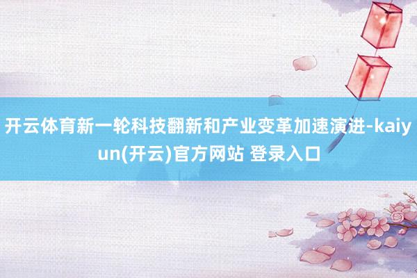 开云体育新一轮科技翻新和产业变革加速演进-kaiyun(开云)官方网站 登录入口