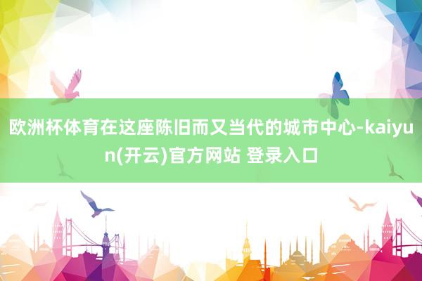 欧洲杯体育在这座陈旧而又当代的城市中心-kaiyun(开云)官方网站 登录入口