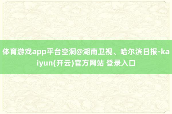 体育游戏app平台空洞@湖南卫视、哈尔滨日报-kaiyun(开云)官方网站 登录入口