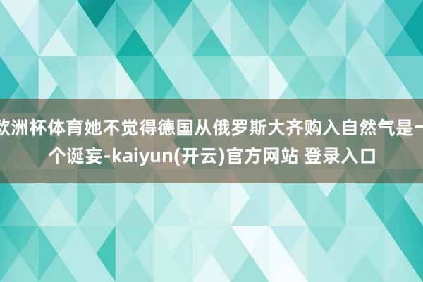 欧洲杯体育她不觉得德国从俄罗斯大齐购入自然气是一个诞妄-kaiyun(开云)官方网站 登录入口