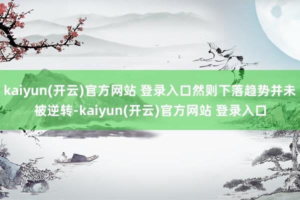 kaiyun(开云)官方网站 登录入口然则下落趋势并未被逆转-kaiyun(开云)官方网站 登录入口