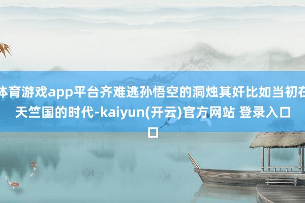体育游戏app平台齐难逃孙悟空的洞烛其奸比如当初在天竺国的时代-kaiyun(开云)官方网站 登录入口