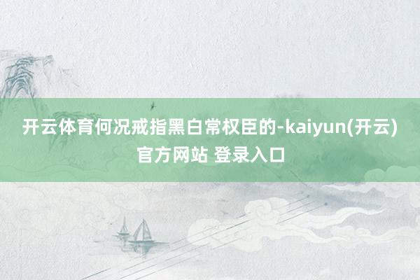 开云体育何况戒指黑白常权臣的-kaiyun(开云)官方网站 登录入口