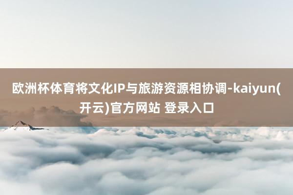 欧洲杯体育将文化IP与旅游资源相协调-kaiyun(开云)官方网站 登录入口