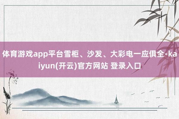 体育游戏app平台雪柜、沙发、大彩电一应俱全-kaiyun(开云)官方网站 登录入口
