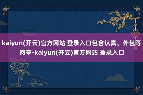 kaiyun(开云)官方网站 登录入口包含认真、外包等岗亭-kaiyun(开云)官方网站 登录入口