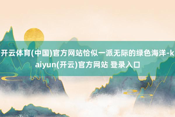 开云体育(中国)官方网站恰似一派无际的绿色海洋-kaiyun(开云)官方网站 登录入口