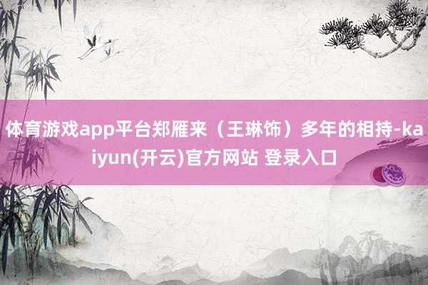 体育游戏app平台郑雁来（王琳饰）多年的相持-kaiyun(开云)官方网站 登录入口