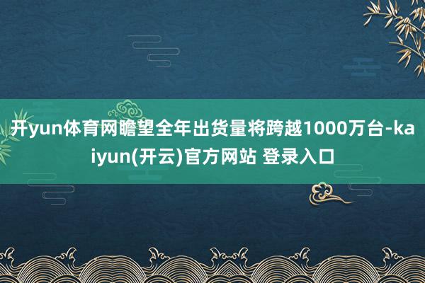 开yun体育网瞻望全年出货量将跨越1000万台-kaiyun(开云)官方网站 登录入口