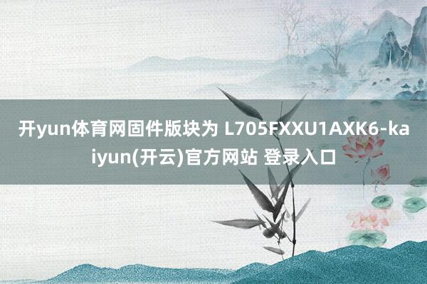 开yun体育网固件版块为 L705FXXU1AXK6-kaiyun(开云)官方网站 登录入口