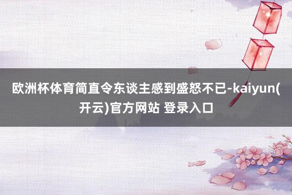 欧洲杯体育简直令东谈主感到盛怒不已-kaiyun(开云)官方网站 登录入口