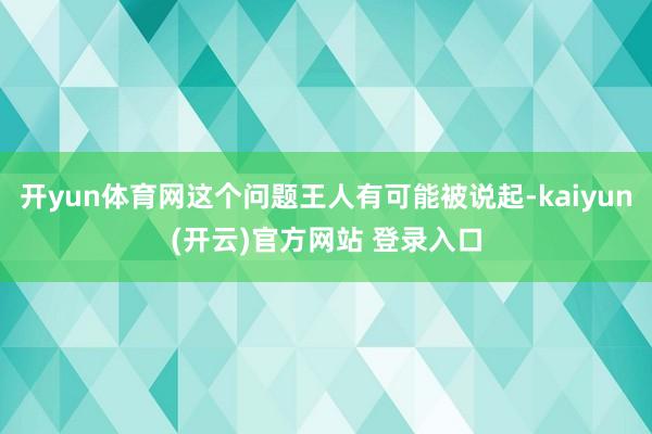 开yun体育网这个问题王人有可能被说起-kaiyun(开云)官方网站 登录入口