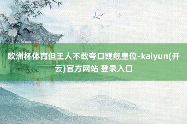 欧洲杯体育但王人不敢夸口觊觎皇位-kaiyun(开云)官方网站 登录入口