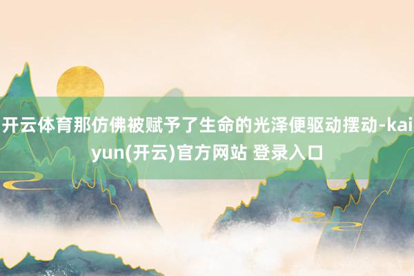 开云体育那仿佛被赋予了生命的光泽便驱动摆动-kaiyun(开云)官方网站 登录入口