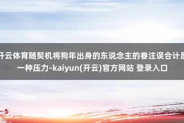 开云体育随契机将狗年出身的东说念主的眷注误合计是一种压力-kaiyun(开云)官方网站 登录入口
