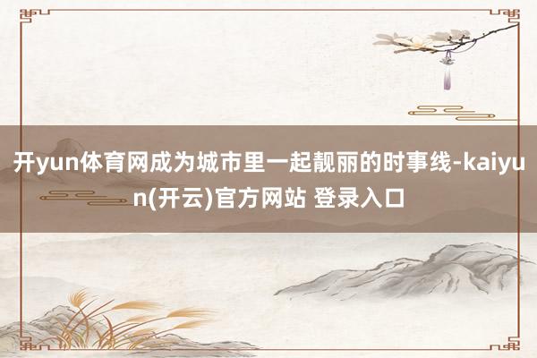 开yun体育网成为城市里一起靓丽的时事线-kaiyun(开云)官方网站 登录入口