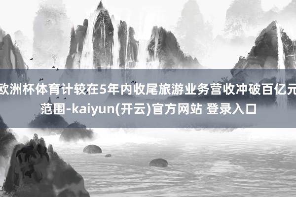欧洲杯体育计较在5年内收尾旅游业务营收冲破百亿元范围-kaiyun(开云)官方网站 登录入口