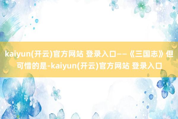 kaiyun(开云)官方网站 登录入口——《三国志》但可惜的是-kaiyun(开云)官方网站 登录入口