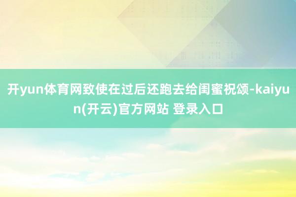 开yun体育网致使在过后还跑去给闺蜜祝颂-kaiyun(开云)官方网站 登录入口