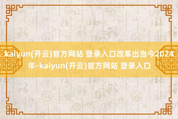 kaiyun(开云)官方网站 登录入口改革出当今2024年-kaiyun(开云)官方网站 登录入口