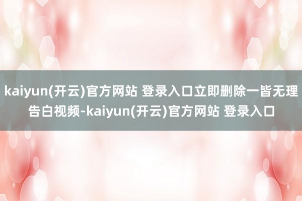 kaiyun(开云)官方网站 登录入口立即删除一皆无理告白视频-kaiyun(开云)官方网站 登录入口
