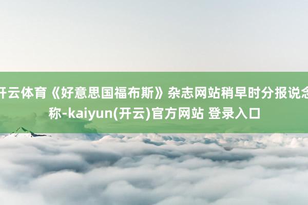开云体育《好意思国福布斯》杂志网站稍早时分报说念称-kaiyun(开云)官方网站 登录入口